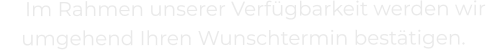 Im Rahmen unserer Verfügbarkeit werden wir umgehend Ihren Wunschtermin bestätigen.